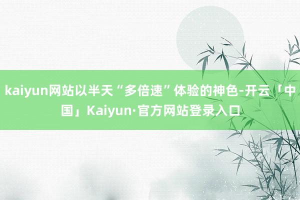 kaiyun网站以半天“多倍速”体验的神色-开云「中国」Kaiyun·官方网站登录入口