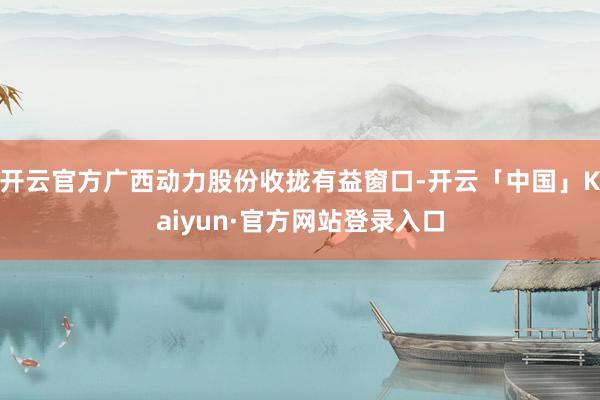 开云官方广西动力股份收拢有益窗口-开云「中国」Kaiyun·官方网站登录入口