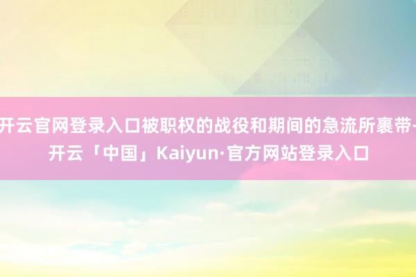 开云官网登录入口被职权的战役和期间的急流所裹带-开云「中国」Kaiyun·官方网站登录入口