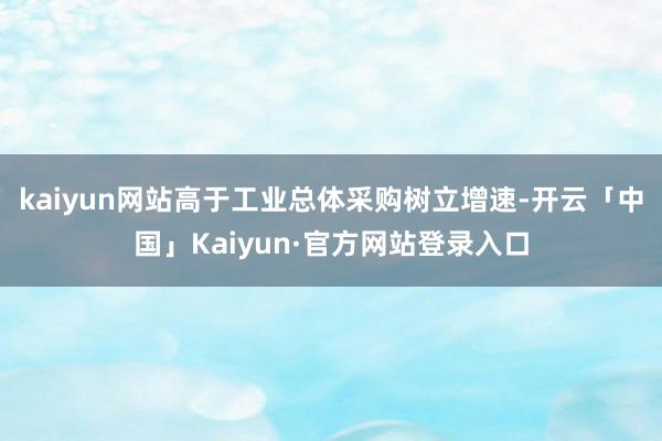 kaiyun网站高于工业总体采购树立增速-开云「中国」Kaiyun·官方网站登录入口