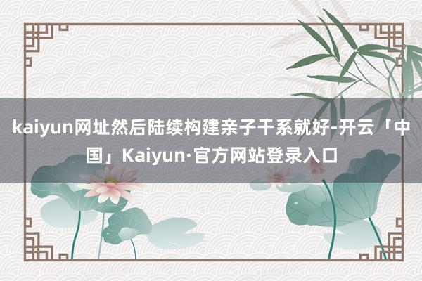 kaiyun网址然后陆续构建亲子干系就好-开云「中国」Kai