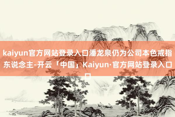 kaiyun官方网站登录入口潘龙泉仍为公司本色戒指东说念主-