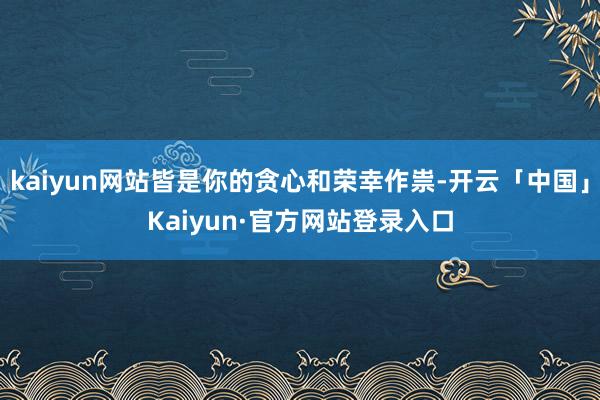 kaiyun网站皆是你的贪心和荣幸作祟-开云「中国」Kaiy