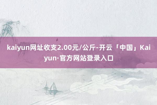 kaiyun网址收支2.00元/公斤-开云「中国」Kaiyu