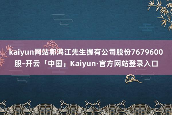 kaiyun网站郭鸿江先生握有公司股份7679600股-开云