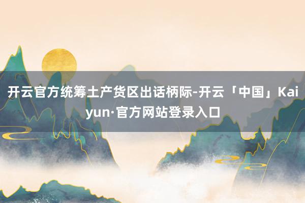 开云官方统筹土产货区出话柄际-开云「中国」Kaiyun·官方