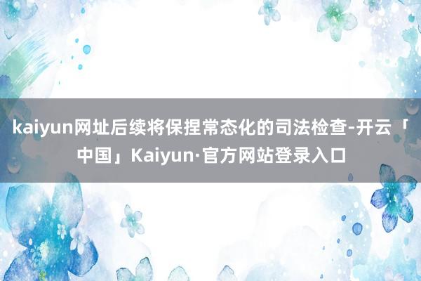 kaiyun网址后续将保捏常态化的司法检查-开云「中国」Ka
