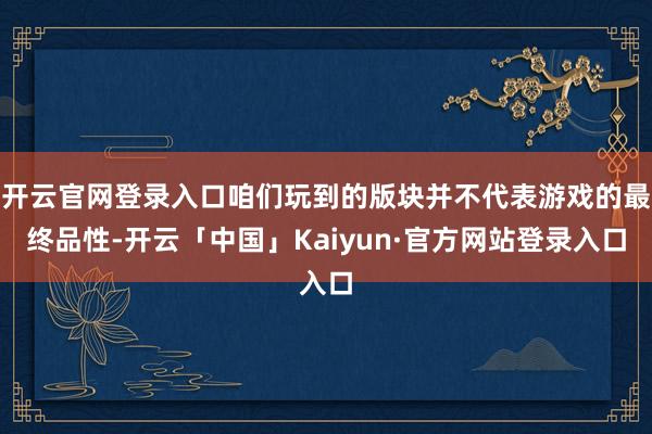 开云官网登录入口咱们玩到的版块并不代表游戏的最终品性-开云「