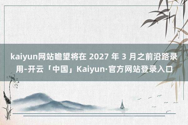 kaiyun网站瞻望将在 2027 年 3 月之前沿路录用-
