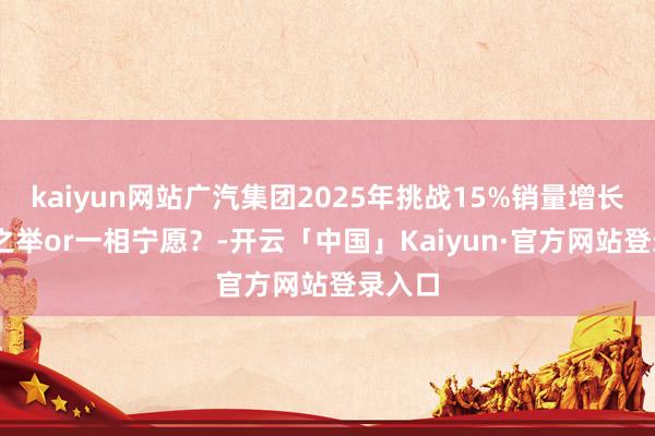 kaiyun网站广汽集团2025年挑战15%销量增长 求实之