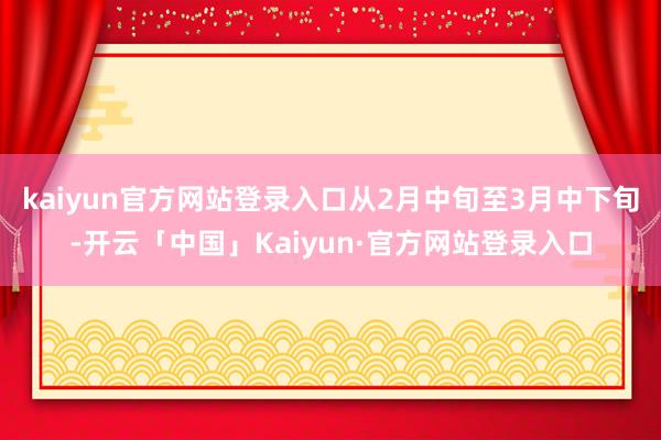 kaiyun官方网站登录入口从2月中旬至3月中下旬-开云「中
