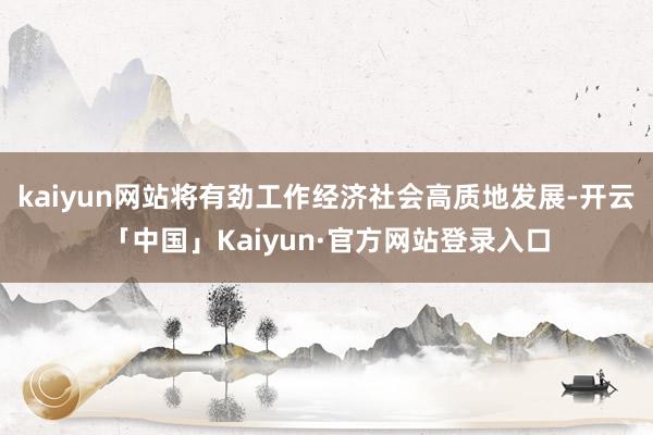 kaiyun网站将有劲工作经济社会高质地发展-开云「中国」K
