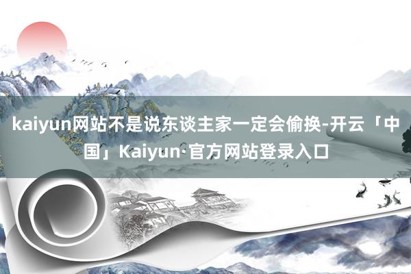 kaiyun网站不是说东谈主家一定会偷换-开云「中国」Kai