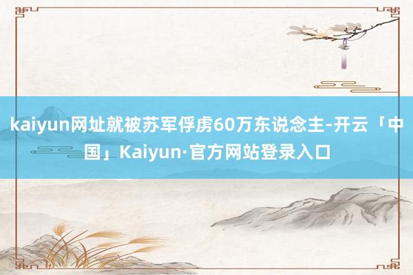 kaiyun网址就被苏军俘虏60万东说念主-开云「中国」Ka