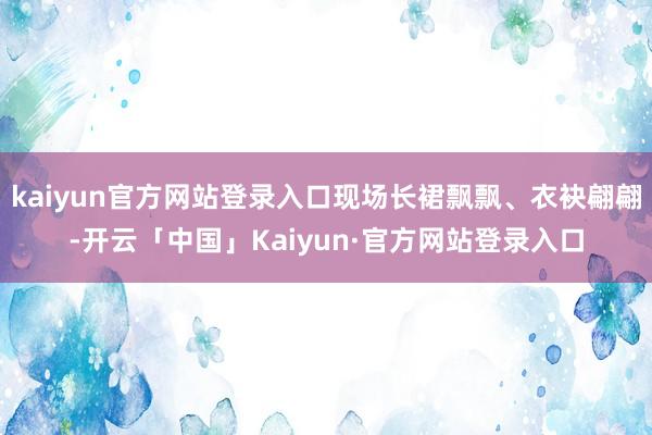 kaiyun官方网站登录入口现场长裙飘飘、衣袂翩翩-开云「中