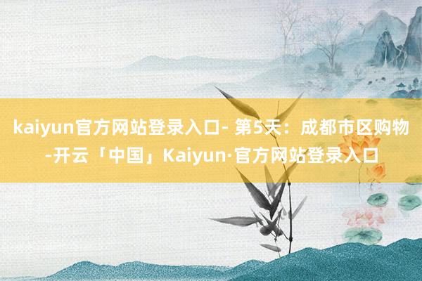 kaiyun官方网站登录入口- 第5天：成都市区购物-开云「