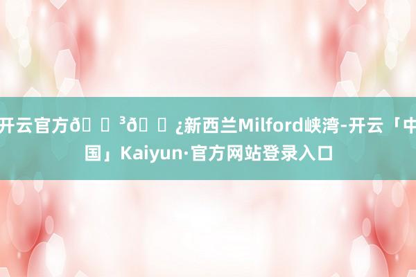 开云官方🇳🇿新西兰Milford峡湾-开云「中国」Kaiyu