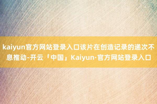 kaiyun官方网站登录入口该片在创造记录的递次不息推动-开