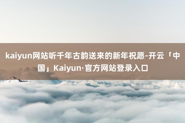 kaiyun网站听千年古韵送来的新年祝愿-开云「中国」Kai