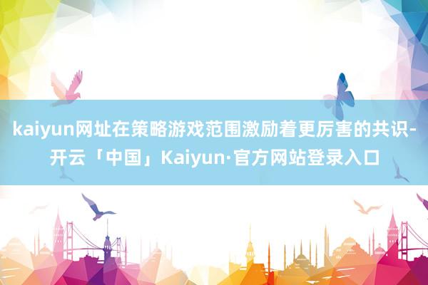 kaiyun网址在策略游戏范围激励着更厉害的共识-开云「中国