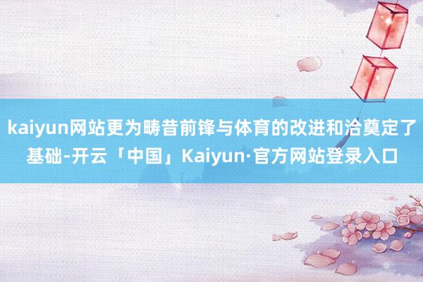 kaiyun网站更为畴昔前锋与体育的改进和洽奠定了基础-开云