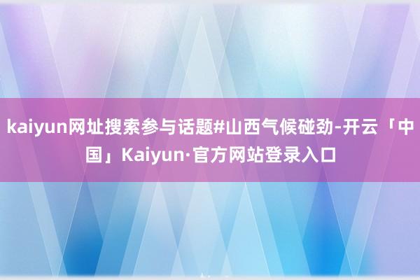 kaiyun网址搜索参与话题#山西气候碰劲-开云「中国」Ka