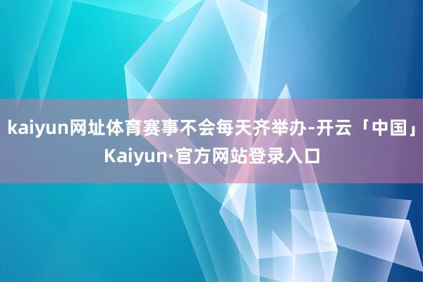 kaiyun网址体育赛事不会每天齐举办-开云「中国」Kaiy