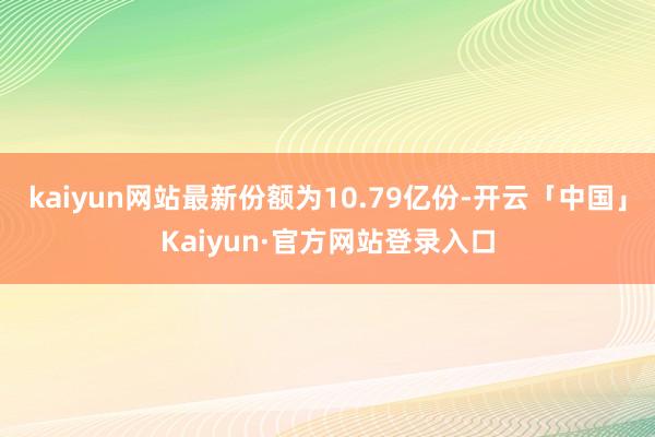 kaiyun网站最新份额为10.79亿份-开云「中国」Kai