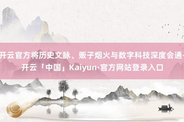 开云官方将历史文脉、贩子烟火与数字科技深度会通-开云「中国」