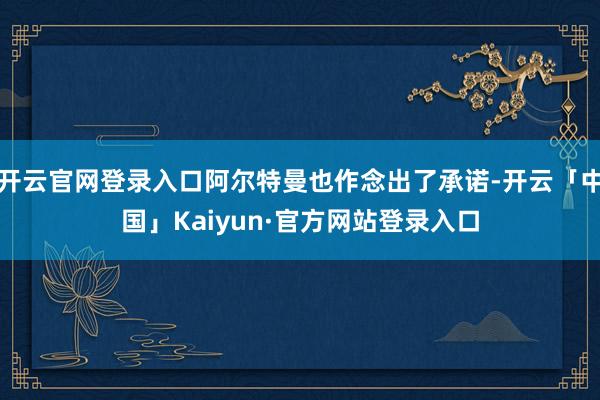 开云官网登录入口阿尔特曼也作念出了承诺-开云「中国」Kaiyun·官方网站登录入口