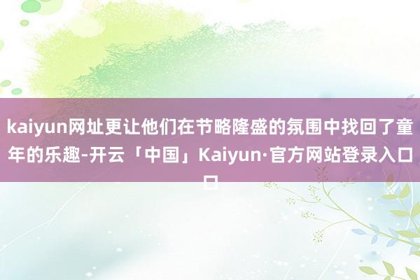 kaiyun网址更让他们在节略隆盛的氛围中找回了童年的乐趣-开云「中国」Kaiyun·官方网站登录入口