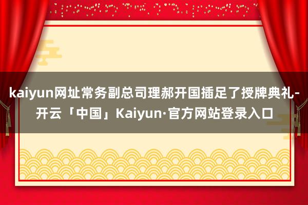 kaiyun网址常务副总司理郝开国插足了授牌典礼-开云「中国」Kaiyun·官方网站登录入口
