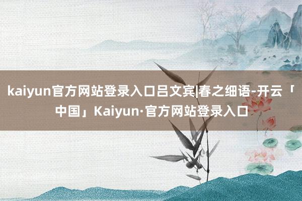 kaiyun官方网站登录入口吕文宾|春之细语-开云「中国」Kaiyun·官方网站登录入口