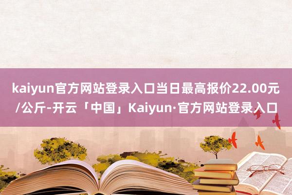 kaiyun官方网站登录入口当日最高报价22.00元/公斤-开云「中国」Kaiyun·官方网站登录入口