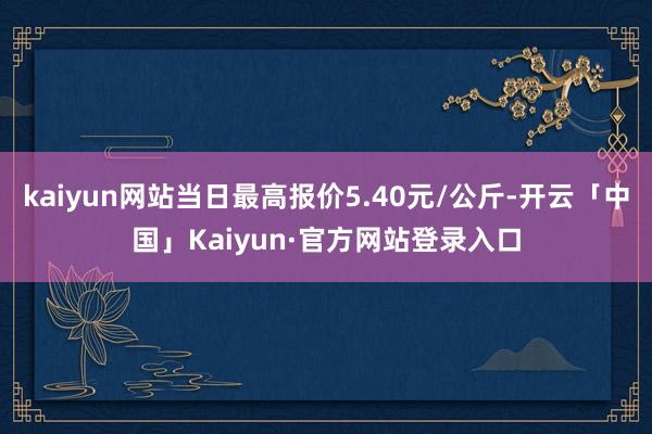 kaiyun网站当日最高报价5.40元/公斤-开云「中国」Kaiyun·官方网站登录入口