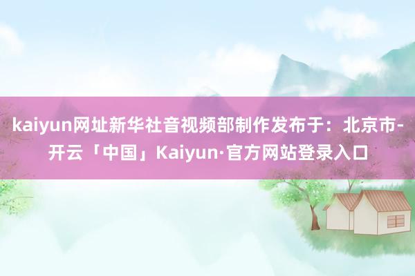 kaiyun网址新华社音视频部制作发布于：北京市-开云「中国